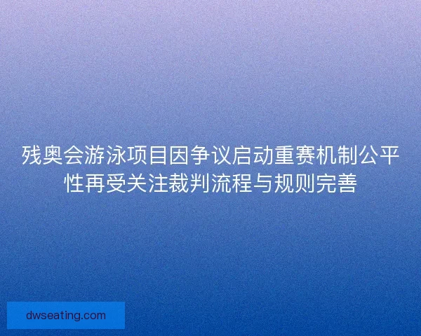 残奥会游泳项目因争议启动重赛机制公平性再受关注裁判流程与规则完善