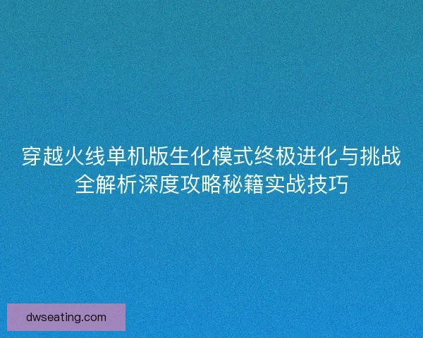 穿越火线单机版生化模式终极进化与挑战全解析深度攻略秘籍实战技巧