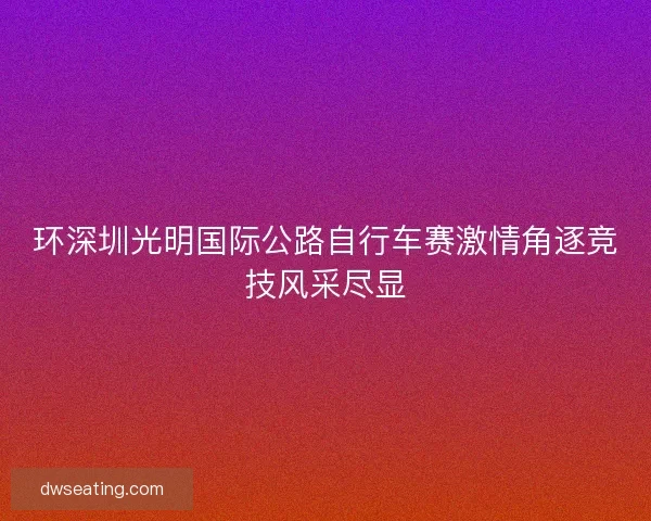环深圳光明国际公路自行车赛激情角逐竞技风采尽显