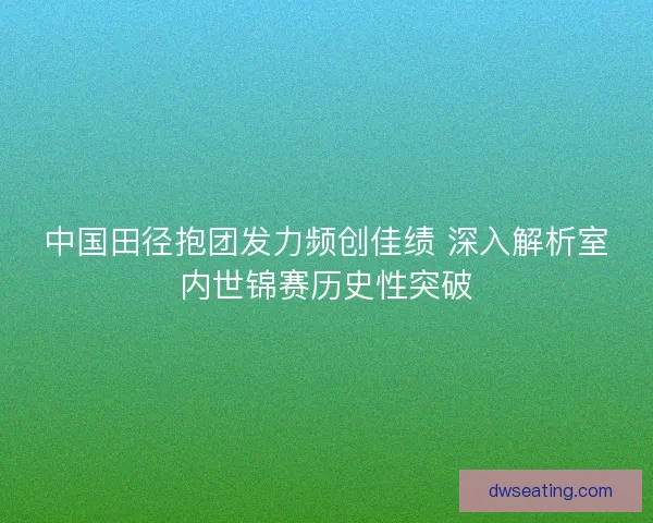 中国田径抱团发力频创佳绩 深入解析室内世锦赛历史性突破