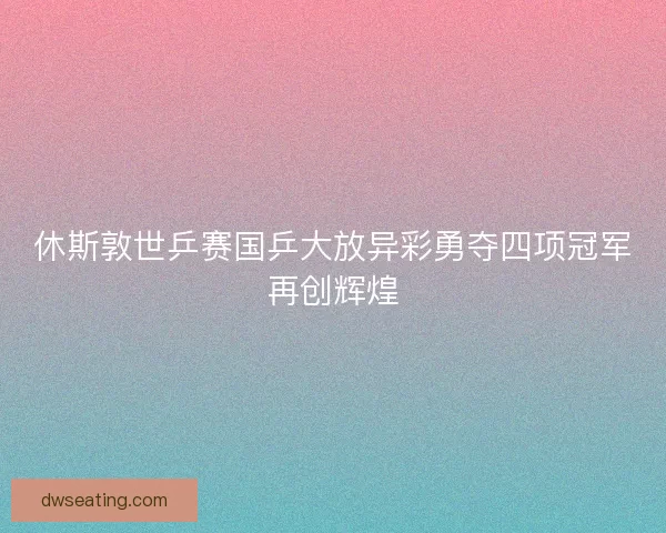 休斯敦世乒赛国乒大放异彩勇夺四项冠军再创辉煌