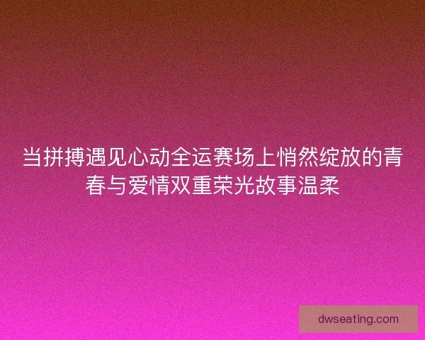当拼搏遇见心动全运赛场上悄然绽放的青春与爱情双重荣光故事温柔