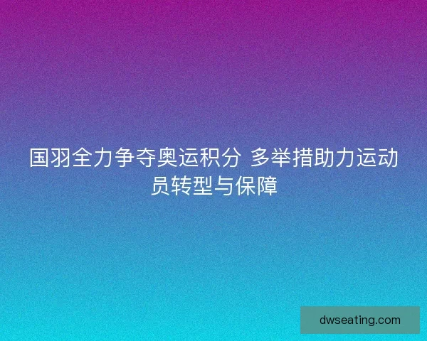 国羽全力争夺奥运积分 多举措助力运动员转型与保障