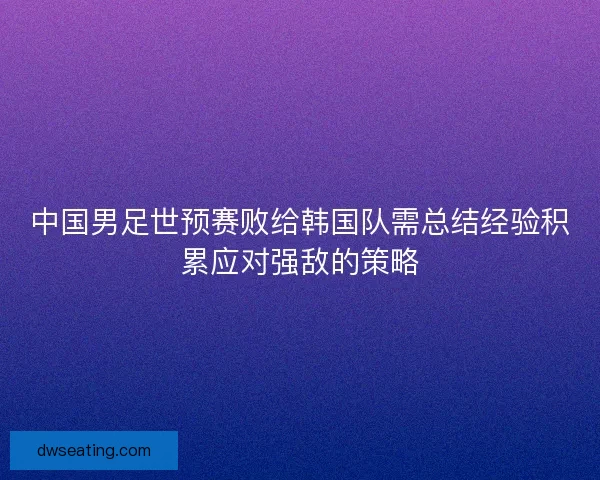 中国男足世预赛败给韩国队需总结经验积累应对强敌的策略