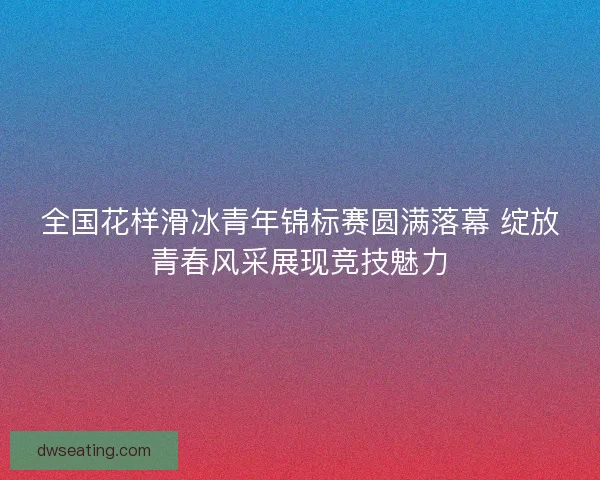 全国花样滑冰青年锦标赛圆满落幕 绽放青春风采展现竞技魅力