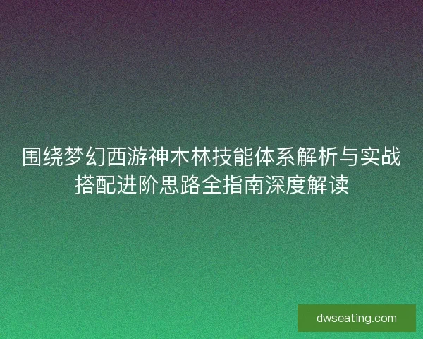 围绕梦幻西游神木林技能体系解析与实战搭配进阶思路全指南深度解读
