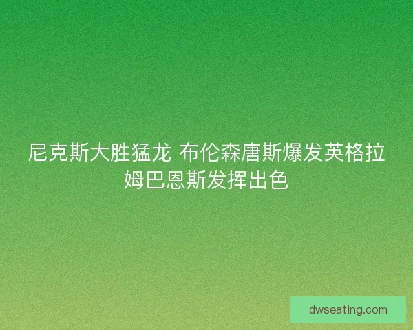 尼克斯大胜猛龙 布伦森唐斯爆发英格拉姆巴恩斯发挥出色 尼克斯大胜猛龙 布伦森唐斯爆发英格拉姆巴恩斯发挥出色
