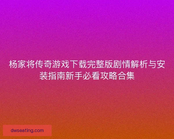 杨家将传奇游戏下载完整版剧情解析与安装指南新手必看攻略合集