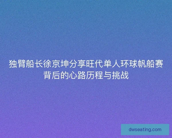 独臂船长徐京坤分享旺代单人环球帆船赛背后的心路历程与挑战