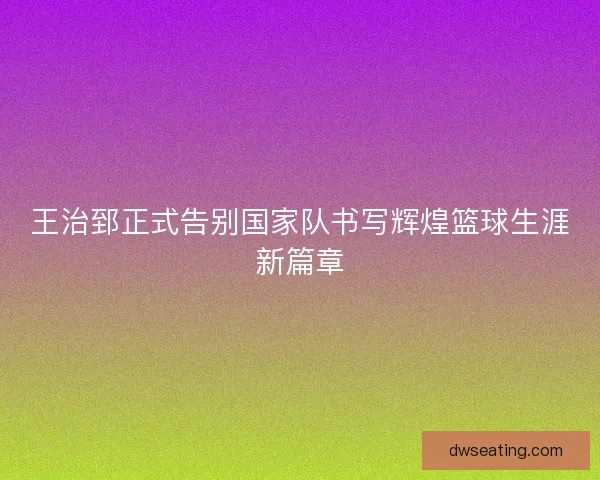 王治郅正式告别国家队书写辉煌篮球生涯新篇章
