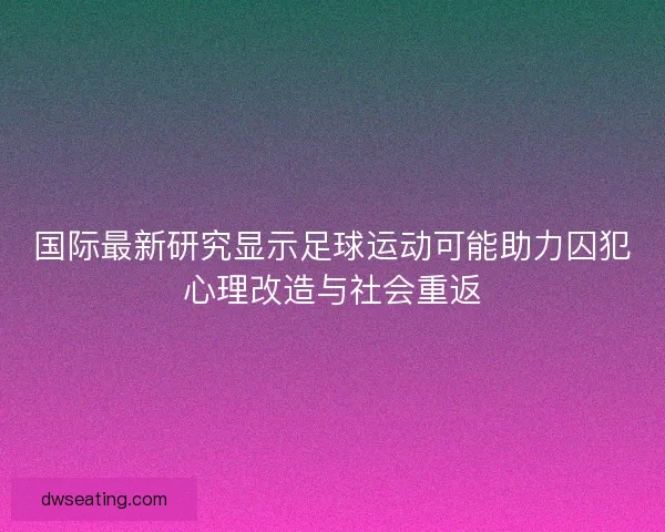国际最新研究显示足球运动可能助力囚犯心理改造与社会重返
