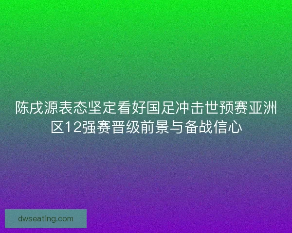 陈戌源表态坚定看好国足冲击世预赛亚洲区12强赛晋级前景与备战信心