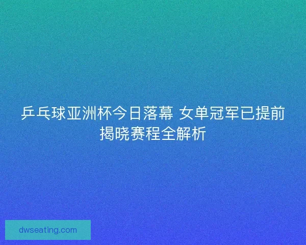 乒乓球亚洲杯今日落幕 女单冠军已提前揭晓赛程全解析